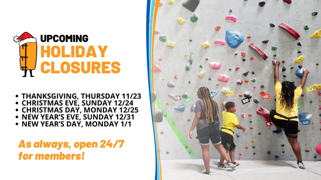 UPCOMING HOLIDAY CLOSURES. THANKSGIVING, THURSDAY 11/23. CHRISTMAS EVE, SUNDAY 12/24. CHRISTMAS DAY, MONDAY 12/25. NEW YEAR'S EVE, SUNDAY 12/31. NEW YEAR'S DAY, MONDAY 1/1. As always, open 24/7 for members! Image of children climbing a bouldering wall